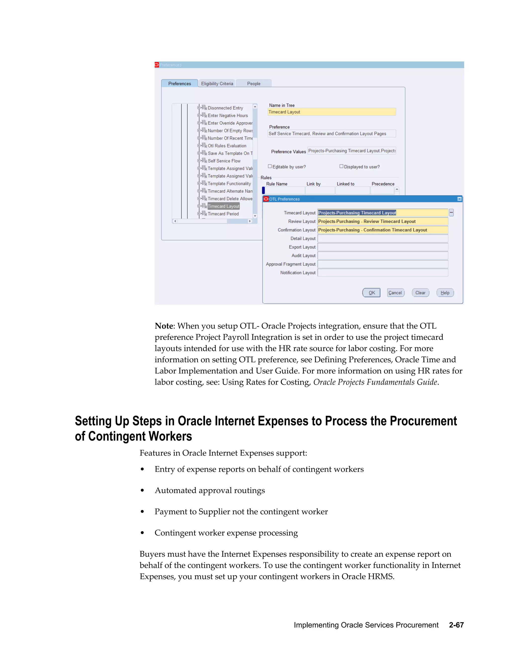 Implementing Oracle Services Procurement     2-67
Note: When you setup OTL- Oracle Projects integration, ensure that the OTL
preference Project Payroll Integration is set in order to use the project timecard
layouts intended for use with the HR rate source for labor costing. For more
information on setting OTL preference, see Defining Preferences, Oracle Time and
Labor Implementation and User Guide. For more information on using HR rates for
labor costing, see: Using Rates for Costing, Oracle Projects Fundamentals Guide.
Setting Up Steps in Oracle Internet Expenses to Process the Procurement
of Contingent Workers
Features in Oracle Internet Expenses support:
• Entry of expense reports on behalf of contingent workers
• Automated approval routings
• Payment to Supplier not the contingent worker
• Contingent worker expense processing
Buyers must have the Internet Expenses responsibility to create an expense report on
behalf of the contingent workers. To use the contingent worker functionality in Internet
Expenses, you must set up your contingent workers in Oracle HRMS.
 