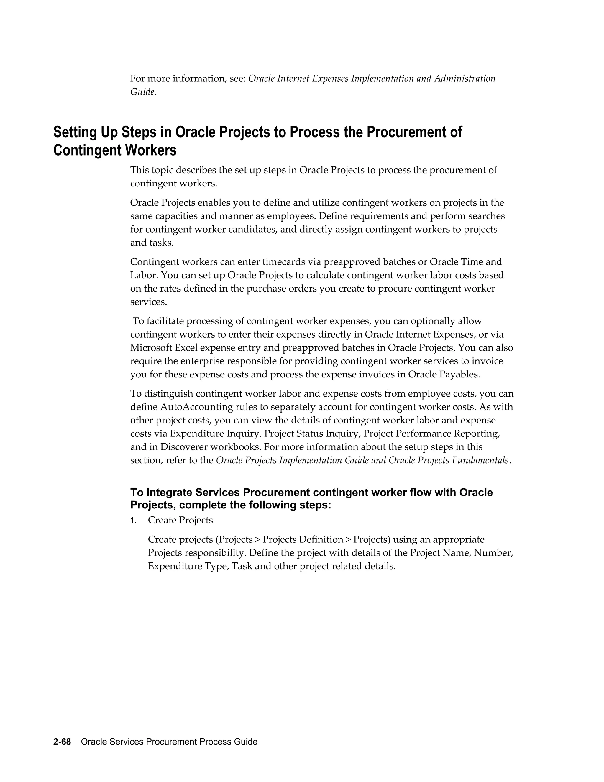 2-68    Oracle Services Procurement Process Guide
For more information, see: Oracle Internet Expenses Implementation and Administration
Guide.
Setting Up Steps in Oracle Projects to Process the Procurement of
Contingent Workers
This topic describes the set up steps in Oracle Projects to process the procurement of
contingent workers.
Oracle Projects enables you to define and utilize contingent workers on projects in the
same capacities and manner as employees. Define requirements and perform searches
for contingent worker candidates, and directly assign contingent workers to projects
and tasks.
Contingent workers can enter timecards via preapproved batches or Oracle Time and
Labor. You can set up Oracle Projects to calculate contingent worker labor costs based
on the rates defined in the purchase orders you create to procure contingent worker
services.
To facilitate processing of contingent worker expenses, you can optionally allow
contingent workers to enter their expenses directly in Oracle Internet Expenses, or via
Microsoft Excel expense entry and preapproved batches in Oracle Projects. You can also
require the enterprise responsible for providing contingent worker services to invoice
you for these expense costs and process the expense invoices in Oracle Payables.
To distinguish contingent worker labor and expense costs from employee costs, you can
define AutoAccounting rules to separately account for contingent worker costs. As with
other project costs, you can view the details of contingent worker labor and expense
costs via Expenditure Inquiry, Project Status Inquiry, Project Performance Reporting,
and in Discoverer workbooks. For more information about the setup steps in this
section, refer to the Oracle Projects Implementation Guide and Oracle Projects Fundamentals.
To integrate Services Procurement contingent worker flow with Oracle
Projects, complete the following steps:
1. Create Projects
Create projects (Projects > Projects Definition > Projects) using an appropriate
Projects responsibility. Define the project with details of the Project Name, Number,
Expenditure Type, Task and other project related details.
 