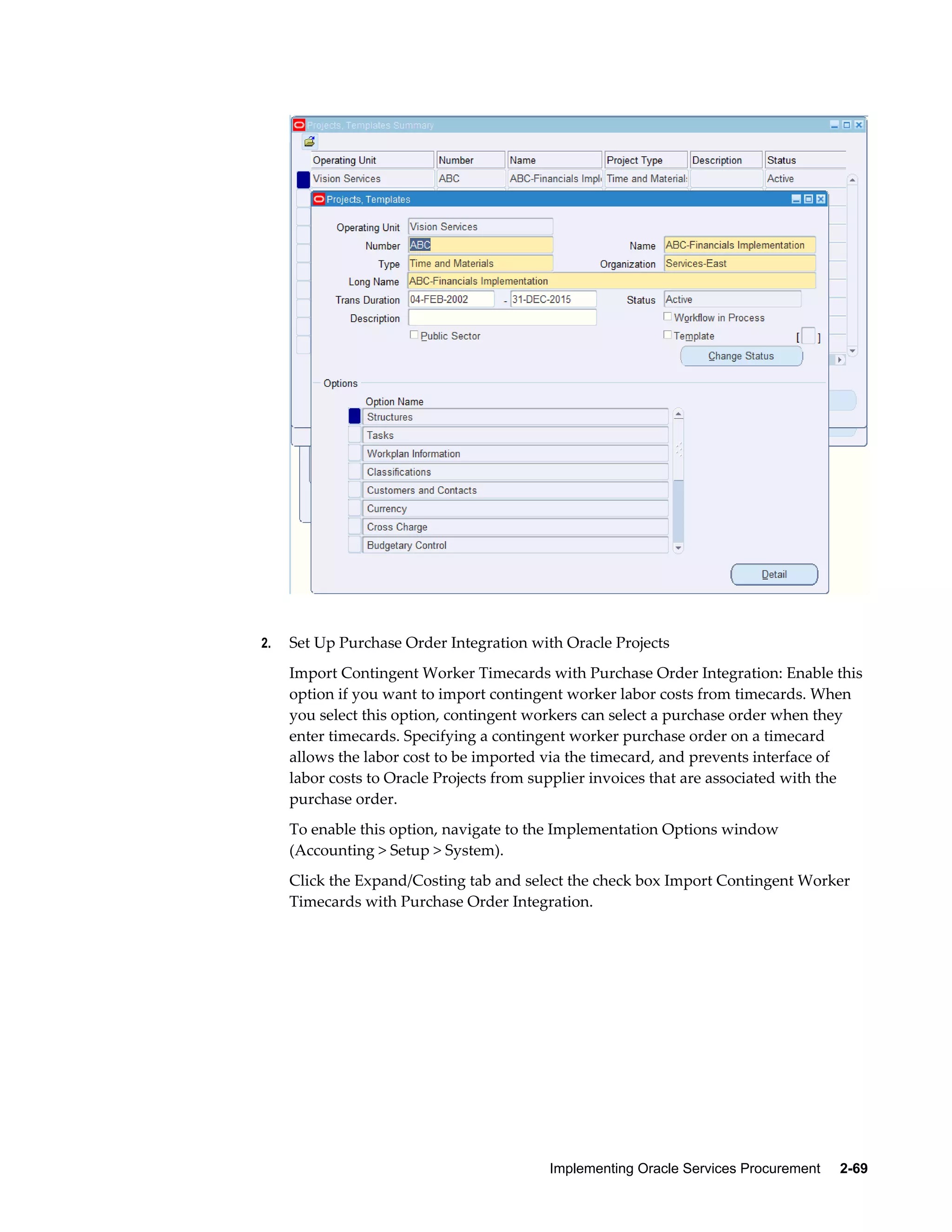 Implementing Oracle Services Procurement     2-69
2. Set Up Purchase Order Integration with Oracle Projects
Import Contingent Worker Timecards with Purchase Order Integration: Enable this
option if you want to import contingent worker labor costs from timecards. When
you select this option, contingent workers can select a purchase order when they
enter timecards. Specifying a contingent worker purchase order on a timecard
allows the labor cost to be imported via the timecard, and prevents interface of
labor costs to Oracle Projects from supplier invoices that are associated with the
purchase order.
To enable this option, navigate to the Implementation Options window
(Accounting > Setup > System).
Click the Expand/Costing tab and select the check box Import Contingent Worker
Timecards with Purchase Order Integration.
 