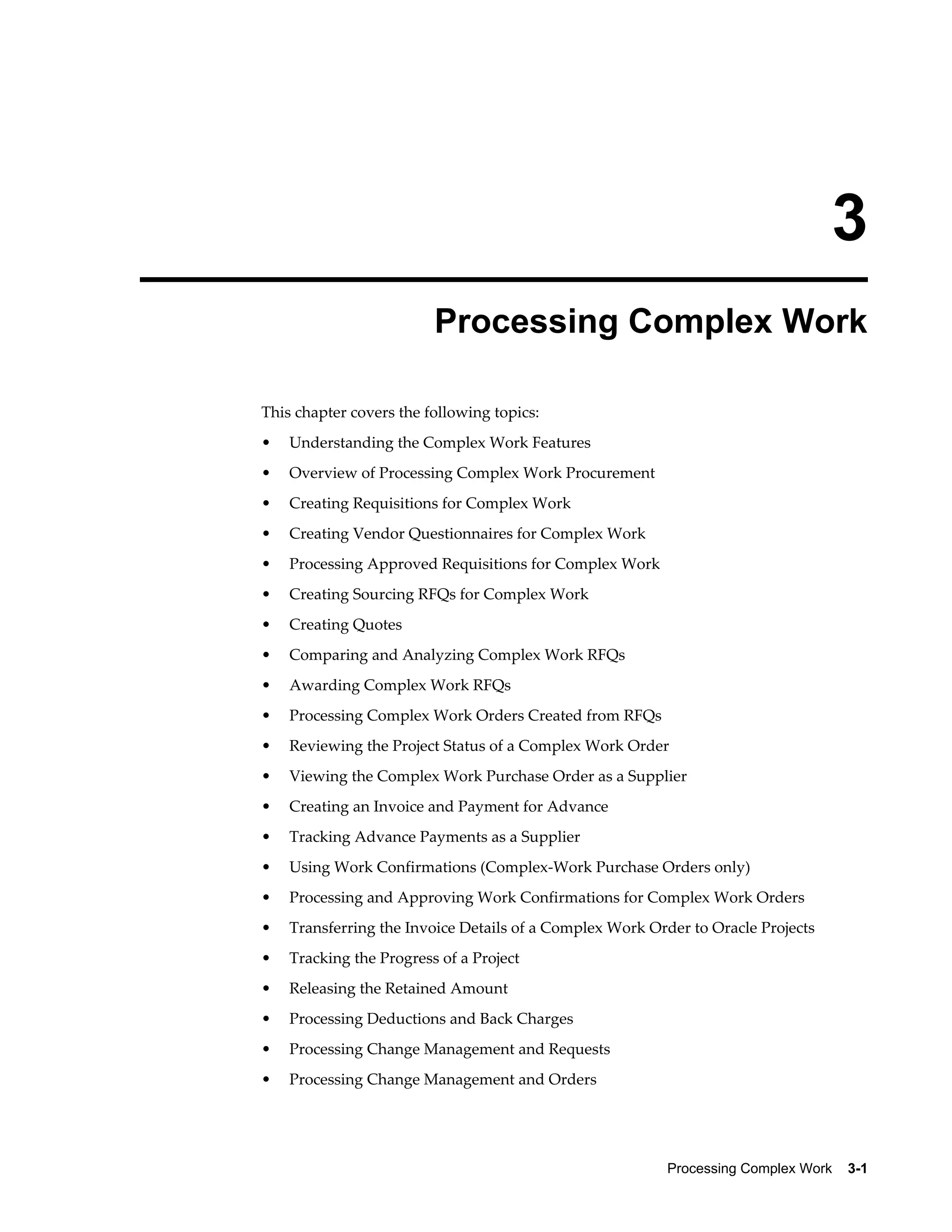 Processing Complex Work    3-1
3
Processing Complex Work
This chapter covers the following topics:
• Understanding the Complex Work Features
• Overview of Processing Complex Work Procurement
• Creating Requisitions for Complex Work
• Creating Vendor Questionnaires for Complex Work
• Processing Approved Requisitions for Complex Work
• Creating Sourcing RFQs for Complex Work
• Creating Quotes
• Comparing and Analyzing Complex Work RFQs
• Awarding Complex Work RFQs
• Processing Complex Work Orders Created from RFQs
• Reviewing the Project Status of a Complex Work Order
• Viewing the Complex Work Purchase Order as a Supplier
• Creating an Invoice and Payment for Advance
• Tracking Advance Payments as a Supplier
• Using Work Confirmations (Complex-Work Purchase Orders only)
• Processing and Approving Work Confirmations for Complex Work Orders
• Transferring the Invoice Details of a Complex Work Order to Oracle Projects
• Tracking the Progress of a Project
• Releasing the Retained Amount
• Processing Deductions and Back Charges
• Processing Change Management and Requests
• Processing Change Management and Orders
 