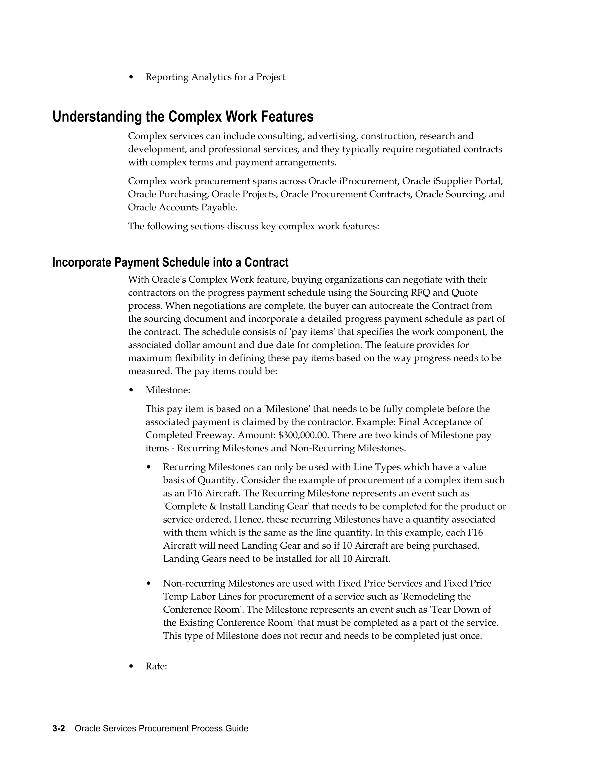 3-2    Oracle Services Procurement Process Guide
• Reporting Analytics for a Project
Understanding the Complex Work Features
Complex services can include consulting, advertising, construction, research and
development, and professional services, and they typically require negotiated contracts
with complex terms and payment arrangements.
Complex work procurement spans across Oracle iProcurement, Oracle iSupplier Portal,
Oracle Purchasing, Oracle Projects, Oracle Procurement Contracts, Oracle Sourcing, and
Oracle Accounts Payable.
The following sections discuss key complex work features:
Incorporate Payment Schedule into a Contract
With Oracle's Complex Work feature, buying organizations can negotiate with their
contractors on the progress payment schedule using the Sourcing RFQ and Quote
process. When negotiations are complete, the buyer can autocreate the Contract from
the sourcing document and incorporate a detailed progress payment schedule as part of
the contract. The schedule consists of 'pay items' that specifies the work component, the
associated dollar amount and due date for completion. The feature provides for
maximum flexibility in defining these pay items based on the way progress needs to be
measured. The pay items could be:
• Milestone:
This pay item is based on a 'Milestone' that needs to be fully complete before the
associated payment is claimed by the contractor. Example: Final Acceptance of
Completed Freeway. Amount: $300,000.00. There are two kinds of Milestone pay
items - Recurring Milestones and Non-Recurring Milestones.
• Recurring Milestones can only be used with Line Types which have a value
basis of Quantity. Consider the example of procurement of a complex item such
as an F16 Aircraft. The Recurring Milestone represents an event such as
'Complete & Install Landing Gear' that needs to be completed for the product or
service ordered. Hence, these recurring Milestones have a quantity associated
with them which is the same as the line quantity. In this example, each F16
Aircraft will need Landing Gear and so if 10 Aircraft are being purchased,
Landing Gears need to be installed for all 10 Aircraft.
• Non-recurring Milestones are used with Fixed Price Services and Fixed Price
Temp Labor Lines for procurement of a service such as 'Remodeling the
Conference Room'. The Milestone represents an event such as 'Tear Down of
the Existing Conference Room' that must be completed as a part of the service.
This type of Milestone does not recur and needs to be completed just once.
• Rate:
 