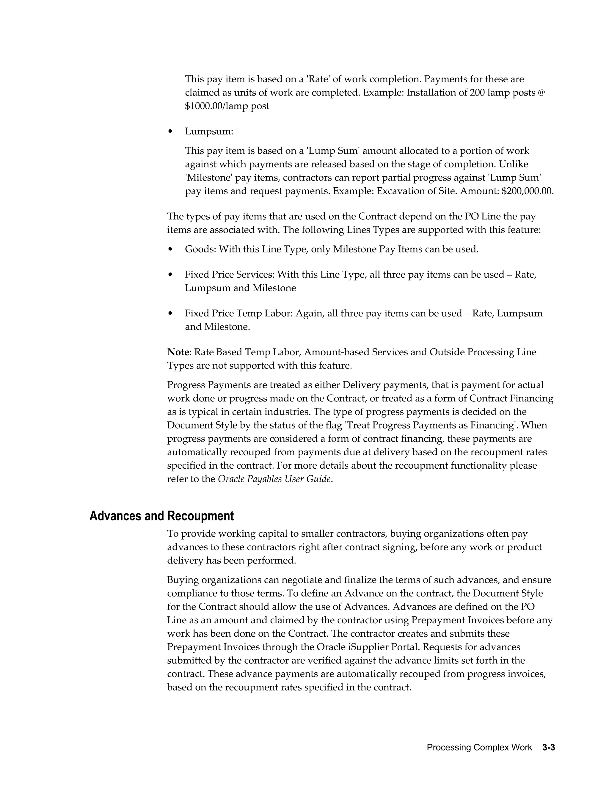 Processing Complex Work    3-3
This pay item is based on a 'Rate' of work completion. Payments for these are
claimed as units of work are completed. Example: Installation of 200 lamp posts @
$1000.00/lamp post
• Lumpsum:
This pay item is based on a 'Lump Sum' amount allocated to a portion of work
against which payments are released based on the stage of completion. Unlike
'Milestone' pay items, contractors can report partial progress against 'Lump Sum'
pay items and request payments. Example: Excavation of Site. Amount: $200,000.00.
The types of pay items that are used on the Contract depend on the PO Line the pay
items are associated with. The following Lines Types are supported with this feature:
• Goods: With this Line Type, only Milestone Pay Items can be used.
• Fixed Price Services: With this Line Type, all three pay items can be used – Rate,
Lumpsum and Milestone
• Fixed Price Temp Labor: Again, all three pay items can be used – Rate, Lumpsum
and Milestone.
Note: Rate Based Temp Labor, Amount-based Services and Outside Processing Line
Types are not supported with this feature.
Progress Payments are treated as either Delivery payments, that is payment for actual
work done or progress made on the Contract, or treated as a form of Contract Financing
as is typical in certain industries. The type of progress payments is decided on the
Document Style by the status of the flag 'Treat Progress Payments as Financing'. When
progress payments are considered a form of contract financing, these payments are
automatically recouped from payments due at delivery based on the recoupment rates
specified in the contract. For more details about the recoupment functionality please
refer to the Oracle Payables User Guide.
Advances and Recoupment
To provide working capital to smaller contractors, buying organizations often pay
advances to these contractors right after contract signing, before any work or product
delivery has been performed.
Buying organizations can negotiate and finalize the terms of such advances, and ensure
compliance to those terms. To define an Advance on the contract, the Document Style
for the Contract should allow the use of Advances. Advances are defined on the PO
Line as an amount and claimed by the contractor using Prepayment Invoices before any
work has been done on the Contract. The contractor creates and submits these
Prepayment Invoices through the Oracle iSupplier Portal. Requests for advances
submitted by the contractor are verified against the advance limits set forth in the
contract. These advance payments are automatically recouped from progress invoices,
based on the recoupment rates specified in the contract.
 