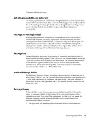 Processing Complex Work    3-5
Contractor Submits an Invoice.
Self-Billing (Evaluated Receipt Settlement)
The buying organization can use Evaluated Receipt Settlement to create Invoices from
processed Work Confirmations. If the Contract and the Supplier Site are setup with the
Pay on Receipt flag set to 'Receipt', then the Pay on Receipt AutoInvoice Program can
generate Invoices for both Contract Financing as well as Delivery Payments
automatically.
Retainage and Retainage Release
Retainage represents funds withheld from payment to ensure that the contractor
finishes work as agreed. The buying organization releases these funds only after
verifying that the contractor has fulfilled all contractual obligations. Retainage is also
called 'retention' or 'contractual withholds'. Contract administrator can negotiate
retainage terms with the contractor and capture these as part of the contract. These
terms include Retainage Rate and Maximum Retainage Amount.
Retainage Rate
The Retainage Rate determines the percentage of the amount requested that will be
withheld before releasing payments to the contractor. This attribute appears on the PO
Line if the Document Styles enables the use of Retainage. The Retainage Rate specified
on the PO Line is applied to all Standard Invoices billed to the Pay Items of the
respective Line. Based on the Retainage Rate, a certain percentage of the Standard
Invoice Amount is with-held as a Retained Amount.
Maximum Retainage Amount
The Maximum Retainage Amount defines the maximum amount of Retainage that is
withheld on a Contract Line. The Maximum Retainage Amount attribute appears on the
PO Line if the Document Style enables the use of Retainage. Every time Retainage is
withheld on an Invoice, the application checks that the total retained amount does not
exceed this value.
Retainage Release
At the end of the project the contractor can submit a Retainage Release Invoice for
release of retainage withheld on the Contract. If the contractual clauses or other
conditions governing the release of the retainage are met, the buyer can release the
retainage amount applicable. Retainage Release Invoices can also be used for
recoupment of financing payments.
• The application will not allow you to release more than the retained amount.
 