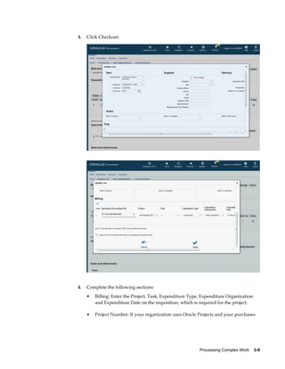 Processing Complex Work    3-9
5. Click Checkout.
6. Complete the following sections:
• Billing: Enter the Project, Task, Expenditure Type, Expenditure Organization
and Expenditure Date on the requisition, which is required for the project.
• Project Number: If your organization uses Oracle Projects and your purchases
 