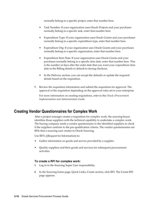 3-10    Oracle Services Procurement Process Guide
normally belong to a specific project, enter that number here.
• Task Number: If your organization uses Oracle Projects and your purchases
normally belong to a specific task, enter that number here.
• Expenditure Type: If your organization uses Oracle Grants and your purchases
normally belong to a specific expenditure type, enter that number here.
• Expenditure Org: If your organization uses Oracle Grants and your purchases
normally belong to a specific organization, enter that number here.
• Expenditure Item Date: If your organization uses Oracle Grants and your
purchases normally belong to a specific item date, enter that number here. This
is the number of days after the order date that you want your expenditure item
date in the Billing details to default to during checkout.
• In the Delivery section, you can accept the defaults or update the required
details based on the requisition.
7. Review the requisition information and submit the requisition for approval. The
approval of the requisition depending on the approval rules set in your enterprise.
For more information on creating requisitions, refer to the Oracle iProcurement
Implementation and Administration Guide.
Creating Vendor Questionnaires for Complex Work
After a project manager creates a requisition for complex work, the sourcing buyer
identifies those suppliers with the technical capability to undertake a complex work.
The buying company sends a vendor questionnaire to the identified suppliers to check
if the suppliers conform to the pre-qualification criteria. The vendor questionnaires are
RFIs that a sourcing user creates in Oracle Sourcing.
Use RFI's ((Request for Information) to:
• Gather information on goods and service provided by a supplier.
• Qualify suppliers and their goods and services for subsequent procurement
activities.
To create a RFI for complex work:
1. Log in to the Sourcing Super User responsibility.
2. In the Sourcing home page, Quick Links, Create section, click RFI. The Create RFI
page appears.
 