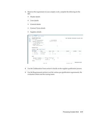 Processing Complex Work    3-11
3. Based on the requirement of your complex work, complete the following for the
RFI:
• Header details
• Lines details
• Controls details
• Contract Terms details
• Suppliers details
4. Use the Collaboration Team section to decide on the supplier qualification process.
5. Use the Requirements section to set the various pre-qualification requirements, the
evaluation criteria and the scoring teams.
 