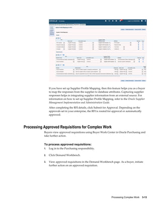 Processing Complex Work    3-13
If you have set up Supplier Profile Mapping, then this feature helps you as a buyer
to map the responses from the supplier to database attributes. Capturing supplier
responses helps in integrating supplier information from an external source. For
information on how to set up Supplier Profile Mapping, refer to the Oracle Supplier
Management Implementation and Administration Guide.
After completing the RFI details, click Submit for Approval. Depending on the
approvals set in your enterprise, the RFI is routed for approval or automatically
approved.
Processing Approved Requisitions for Complex Work
Buyers view approved requisitions using Buyer Work Center in Oracle Purchasing and
take further action.
To process approved requisitions:
1. Log in to the Purchasing responsibility.
2. Click Demand Workbench.
3. View approved requisitions in the Demand Workbench page. As a buyer, initiate
further action on an approved requisition.
 