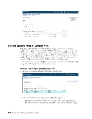 3-14    Oracle Services Procurement Process Guide
Creating Sourcing RFQs for Complex Work
RFQs (Request for Quote) support the full business process to solicit quotes from
suppliers. The suppliers' responses to the RFQ allow the buyer to compare quotes and
negotiate the best price and specifications for the good or service. RFQs enable buyers
to collect quotes from suppliers for complex and hard-to-define items or services. Once
suppliers have submitted an initial round of quotes, buyers can review quotes and
award the RFQ or submit a modified RFQ for another round of quoting.
Use Oracle Sourcing to create a RFQ from a requisition for complex work. Use the RFQ
to negotiate with suppliers on complex contract terms.
To create a sourcing RFQ for complex work:
1. Navigate to the Demand Workbench in Buyer Work Center.
2. In the Demand Workbench page, Document Builder region:
• Specify the outcome document. Note: 'Outcome' is the same as purchasing
Document Style. It is critical that you select the correct Outcome that is setup to
 