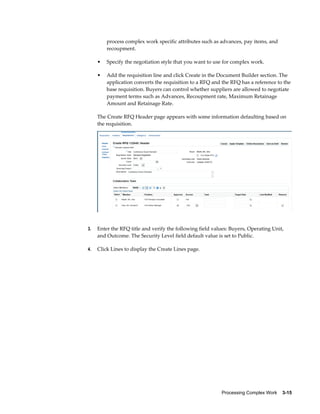 Processing Complex Work    3-15
process complex work specific attributes such as advances, pay items, and
recoupment.
• Specify the negotiation style that you want to use for complex work.
• Add the requisition line and click Create in the Document Builder section. The
application converts the requisition to a RFQ and the RFQ has a reference to the
base requisition. Buyers can control whether suppliers are allowed to negotiate
payment terms such as Advances, Recoupment rate, Maximum Retainage
Amount and Retainage Rate.
The Create RFQ Header page appears with some information defaulting based on
the requisition.
3. Enter the RFQ title and verify the following field values: Buyers, Operating Unit,
and Outcome. The Security Level field default value is set to Public.
4. Click Lines to display the Create Lines page.
 