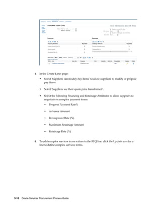 3-16    Oracle Services Procurement Process Guide
5. In the Create Lines page:
• Select 'Suppliers can modify Pay Items' to allow suppliers to modify or propose
pay items.
• Select 'Suppliers see their quote price transformed'.
• Select the following Financing and Retainage Attributes to allow suppliers to
negotiate on complex payment terms:
• Progress Payment Rate%
• Advance Amount
• Recoupment Rate (%)
• Maximum Retainage Amount
• Retainage Rate (%)
6. To add complex services terms values to the RFQ line, click the Update icon for a
line to define complex services terms.
 