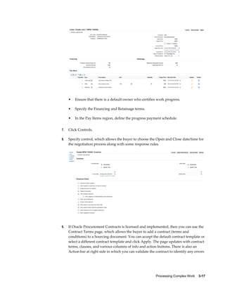 Processing Complex Work    3-17
• Ensure that there is a default owner who certifies work progress.
• Specify the Financing and Retainage terms.
• In the Pay Items region, define the progress payment schedule.
7. Click Controls.
8. Specify control, which allows the buyer to choose the Open and Close date/time for
the negotiation process along with some response rules.
9. If Oracle Procurement Contracts is licensed and implemented, then you can use the
Contract Terms page, which allows the buyer to add a contract (terms and
conditions) to a Sourcing document. You can accept the default contract template or
select a different contract template and click Apply. The page updates with contract
terms, clauses, and various columns of info and action buttons. There is also an
Action bar at right side in which you can validate the contract to identify any errors
 