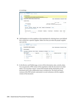 3-18    Oracle Services Procurement Process Guide
or warnings.
10. Add Suppliers to invite suppliers to the negotiation by selecting from a pre-defined
list or search for a specific supplier. Make sure that you select the proper supplier
user and site.
11. In the Review and Publish page, review all the information, data, controls, dates.
You can generate a PDF version of the negotiation while the document is in draft
status. You can print a 'buyer' version that includes all the information on the
document such as the collaboration team, invitation list. The draft and buyer
versions of the PDF include watermarks to avoid confusions with the supplier
version of the document.
 