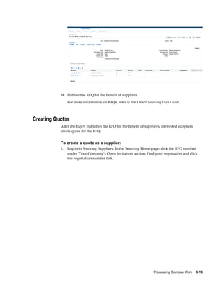 Processing Complex Work    3-19
12. Publish the RFQ for the benefit of suppliers.
For more information on RFQs, refer to the Oracle Sourcing User Guide.
Creating Quotes
After the buyer publishes the RFQ for the benefit of suppliers, interested suppliers
create quote for the RFQ.
To create a quote as a supplier:
1. Log in to Sourcing Suppliers. In the Sourcing Home page, click the RFQ number
under 'Your Company's Open Invitation' section. Find your negotiation and click
the negotiation number link.
 