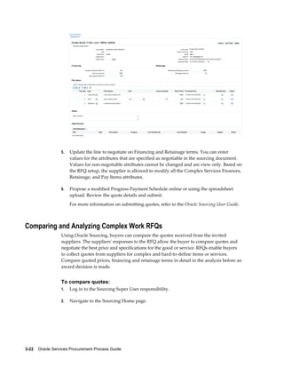 3-22    Oracle Services Procurement Process Guide
5. Update the line to negotiate on Financing and Retainage terms. You can enter
values for the attributes that are specified as negotiable in the sourcing document.
Values for non-negotiable attributes cannot be changed and are view only. Based on
the RFQ setup, the supplier is allowed to modify all the Complex Services Finances,
Retainage, and Pay Items attributes.
6. Propose a modified Progress Payment Schedule online or using the spreadsheet
upload. Review the quote details and submit.
For more information on submitting quotes, refer to the Oracle Sourcing User Guide.
Comparing and Analyzing Complex Work RFQs
Using Oracle Sourcing, buyers can compare the quotes received from the invited
suppliers. The suppliers' responses to the RFQ allow the buyer to compare quotes and
negotiate the best price and specifications for the good or service. RFQs enable buyers
to collect quotes from suppliers for complex and hard-to-define items or services.
Compare quoted prices, financing and retainage terms in detail in the analysis before an
award decision is made.
To compare quotes:
1. Log in to the Sourcing Super User responsibility.
2. Navigate to the Sourcing Home page.
 