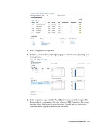 Processing Complex Work    3-23
3. Select your published negotiation.
4. Use Live Console or the Compare Quotes page to compare quoted, financing, and
retainage terms.
5. In the Negotiation page, select the Award by Line action and click Compare. The
Compare Quotes page appears. View the column for RFQ Target, then the various
supplier values. As a buyer, view the important Complex Services attributes to
determine which supplier is providing the best terms.
 