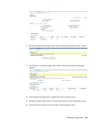 Processing Complex Work    3-25
2. On the Complete Award page, click Continue to begin the purchase order creation.
3. On the Review and Submit page, click Submit. The Create Purchase Order page
appears.
4. Click Submit. The application completes the order creation process.
5. Navigate to Buyer Work Center in Oracle Purchasing to verify the purchase order.
6. Click the Orders tab and view the recently created purchase order.
 