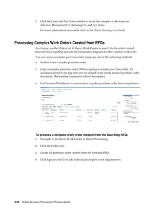 3-26    Oracle Services Procurement Process Guide
7. Click the Lines and Pay Items subtabs to verify the complex work terms for
Advance, Recoupment %, Retainage %, and Pay Items.
For more information on awards, refer to the Oracle Sourcing User Guide.
Processing Complex Work Orders Created from RFQs
As a buyer, use the Orders tab in Buyer Work Center to search for the order created
from the Sourcing RFQ and add the information required for the complex work order.
You can create a complex purchase order using any one of the following methods:
• Author a new complex purchase order.
• Copy a complex purchase order (When copying a complex purchase order, the
schedules linked to the pay item are not copied to the newly created purchase order
document. The backing requisition will not be copied.).
• Use Demand Workbench to autocreate a complex purchase order from requisitions.
To process a complex work order created from the Sourcing RFQ:
1. Navigate to the Buyer Work Center in Oracle Purchasing.
2. Click the Orders tab.
3. Locate the purchase order created from the Sourcing RFQ.
4. Click Update and Go to add individual complex work requirements.
 