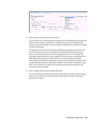 Processing Complex Work    3-27
5. Enter Complex Work Purchase Order Lines
The role that Oracle Purchasing plays is primarily in the authoring and monitoring
portion of the Complex Work flow. In addition, the purchase order styles that
dictate which of the complex work procurement attributes are available are created
in Oracle Purchasing.
Complex payment terms for financing and retainage are entered or stored on the
line. If the purchase order is created from the Sourcing RFQ, then the advance
amount and the recoupment rate are the negotiated values from the RFQ. The
retainage related information is also negotiated and the values are defaulted from
RFQ. Billing details such as Charge Account, Accrue at Receipt, and Project
Information are defaulted as and when new pay items are created for the line. The
Enable Schedules check box determines whether a line will have schedules or pay
items. This check box is visible only if document style has both Schedules and
Progress Payments enabled.
6. Enter Complex Work Purchase Order Pay Items
Use the Pay Items tab to provide a pay item description, quantity, unit of measure,
price and a need-by date. The system also enables buyers to specify additional
details for pay items.
 