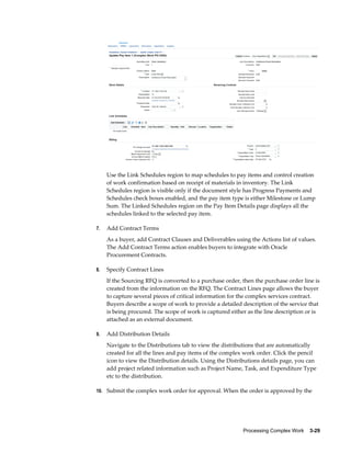Processing Complex Work    3-29
Use the Link Schedules region to map schedules to pay items and control creation
of work confirmation based on receipt of materials in inventory. The Link
Schedules region is visible only if the document style has Progress Payments and
Schedules check boxes enabled, and the pay item type is either Milestone or Lump
Sum. The Linked Schedules region on the Pay Item Details page displays all the
schedules linked to the selected pay item.
7. Add Contract Terms
As a buyer, add Contract Clauses and Deliverables using the Actions list of values.
The Add Contract Terms action enables buyers to integrate with Oracle
Procurement Contracts.
8. Specify Contract Lines
If the Sourcing RFQ is converted to a purchase order, then the purchase order line is
created from the information on the RFQ. The Contract Lines page allows the buyer
to capture several pieces of critical information for the complex services contract.
Buyers describe a scope of work to provide a detailed description of the service that
is being procured. The scope of work is captured either as the line description or is
attached as an external document.
9. Add Distribution Details
Navigate to the Distributions tab to view the distributions that are automatically
created for all the lines and pay items of the complex work order. Click the pencil
icon to view the Distribution details. Using the Distributions details page, you can
add project related information such as Project Name, Task, and Expenditure Type
etc to the distribution.
10. Submit the complex work order for approval. When the order is approved by the
 