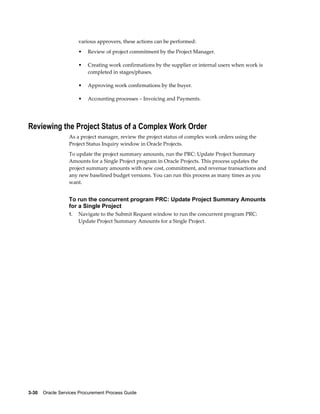 3-30    Oracle Services Procurement Process Guide
various approvers, these actions can be performed:
• Review of project commitment by the Project Manager.
• Creating work confirmations by the supplier or internal users when work is
completed in stages/phases.
• Approving work confirmations by the buyer.
• Accounting processes – Invoicing and Payments.
Reviewing the Project Status of a Complex Work Order
As a project manager, review the project status of complex work orders using the
Project Status Inquiry window in Oracle Projects.
To update the project summary amounts, run the PRC: Update Project Summary
Amounts for a Single Project program in Oracle Projects. This process updates the
project summary amounts with new cost, commitment, and revenue transactions and
any new baselined budget versions. You can run this process as many times as you
want.
To run the concurrent program PRC: Update Project Summary Amounts
for a Single Project
1. Navigate to the Submit Request window to run the concurrent program PRC:
Update Project Summary Amounts for a Single Project.
 