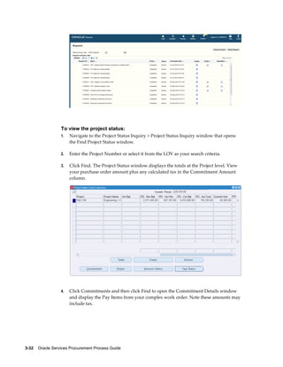 3-32    Oracle Services Procurement Process Guide
To view the project status:
1. Navigate to the Project Status Inquiry > Project Status Inquiry window that opens
the Find Project Status window.
2. Enter the Project Number or select it from the LOV as your search criteria.
3. Click Find. The Project Status window displays the totals at the Project level. View
your purchase order amount plus any calculated tax in the Commitment Amount
column.
4. Click Commitments and then click Find to open the Commitment Details window
and display the Pay Items from your complex work order. Note these amounts may
include tax.
 
