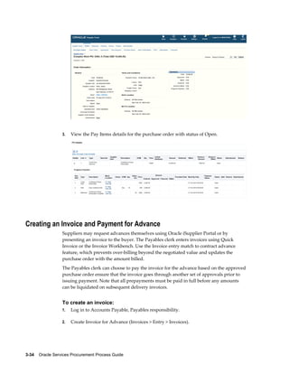 3-34    Oracle Services Procurement Process Guide
3. View the Pay Items details for the purchase order with status of Open.
Creating an Invoice and Payment for Advance
Suppliers may request advances themselves using Oracle iSupplier Portal or by
presenting an invoice to the buyer. The Payables clerk enters invoices using Quick
Invoice or the Invoice Workbench. Use the Invoice entry match to contract advance
feature, which prevents over-billing beyond the negotiated value and updates the
purchase order with the amount billed.
The Payables clerk can choose to pay the invoice for the advance based on the approved
purchase order ensure that the invoice goes through another set of approvals prior to
issuing payment. Note that all prepayments must be paid in full before any amounts
can be liquidated on subsequent delivery invoices.
To create an invoice:
1. Log in to Accounts Payable, Payables responsibility.
2. Create Invoice for Advance (Invoices > Entry > Invoices).
 