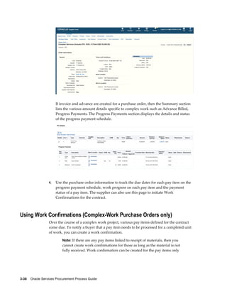 3-36    Oracle Services Procurement Process Guide
If invoice and advance are created for a purchase order, then the Summary section
lists the various amount details specific to complex work such as Advance Billed,
Progress Payments. The Progress Payments section displays the details and status
of the progress payment schedule.
4. Use the purchase order information to track the due dates for each pay item on the
progress payment schedule, work progress on each pay item and the payment
status of a pay item. The supplier can also use this page to initiate Work
Confirmations for the contract.
Using Work Confirmations (Complex-Work Purchase Orders only)
Over the course of a complex work project, various pay items defined for the contract
come due. To notify a buyer that a pay item needs to be processed for a completed unit
of work, you can create a work confirmation.
Note: If there are any pay items linked to receipt of materials, then you
cannot create work confirmations for those as long as the material is not
fully received. Work confirmation can be created for the pay items only
 