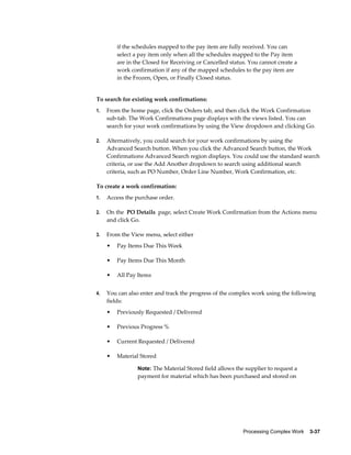 Processing Complex Work    3-37
if the schedules mapped to the pay item are fully received. You can
select a pay item only when all the schedules mapped to the Pay item
are in the Closed for Receiving or Cancelled status. You cannot create a
work confirmation if any of the mapped schedules to the pay item are
in the Frozen, Open, or Finally Closed status.
To search for existing work confirmations:
1. From the home page, click the Orders tab, and then click the Work Confirmation
sub-tab. The Work Confirmations page displays with the views listed. You can
search for your work confirmations by using the View dropdown and clicking Go.
2. Alternatively, you could search for your work confirmations by using the
Advanced Search button. When you click the Advanced Search button, the Work
Confirmations Advanced Search region displays. You could use the standard search
criteria, or use the Add Another dropdown to search using additional search
criteria, such as PO Number, Order Line Number, Work Confirmation, etc.
To create a work confirmation:
1. Access the purchase order.
2. On the PO Details page, select Create Work Confirmation from the Actions menu
and click Go.
3. From the View menu, select either
• Pay Items Due This Week
• Pay Items Due This Month
• All Pay Items
4. You can also enter and track the progress of the complex work using the following
fields:
• Previously Requested / Delivered
• Previous Progress %
• Current Requested / Delivered
• Material Stored
Note: The Material Stored field allows the supplier to request a
payment for material which has been purchased and stored on
 