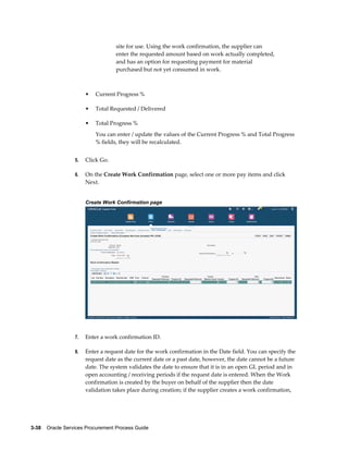 3-38    Oracle Services Procurement Process Guide
site for use. Using the work confirmation, the supplier can
enter the requested amount based on work actually completed,
and has an option for requesting payment for material
purchased but not yet consumed in work.
• Current Progress %
• Total Requested / Delivered
• Total Progress %
You can enter / update the values of the Current Progress % and Total Progress
% fields, they will be recalculated.
5. Click Go.
6. On the Create Work Confirmation page, select one or more pay items and click
Next.
Create Work Confirmation page
7. Enter a work confirmation ID.
8. Enter a request date for the work confirmation in the Date field. You can specify the
request date as the current date or a past date, however, the date cannot be a future
date. The system validates the date to ensure that it is in an open GL period and in
open accounting / receiving periods if the request date is entered. When the Work
confirmation is created by the buyer on behalf of the supplier then the date
validation takes place during creation; if the supplier creates a work confirmation,
 