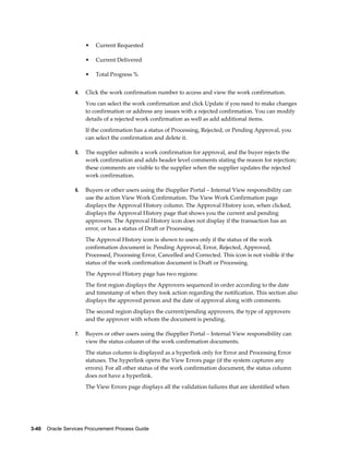 3-40    Oracle Services Procurement Process Guide
• Current Requested
• Current Delivered
• Total Progress %
4. Click the work confirmation number to access and view the work confirmation.
You can select the work confirmation and click Update if you need to make changes
to confirmation or address any issues with a rejected confirmation. You can modify
details of a rejected work confirmation as well as add additional items.
If the confirmation has a status of Processing, Rejected, or Pending Approval, you
can select the confirmation and delete it.
5. The supplier submits a work confirmation for approval, and the buyer rejects the
work confirmation and adds header level comments stating the reason for rejection;
these comments are visible to the supplier when the supplier updates the rejected
work confirmation.
6. Buyers or other users using the iSupplier Portal – Internal View responsibility can
use the action View Work Confirmation. The View Work Confirmation page
displays the Approval History column. The Approval History icon, when clicked,
displays the Approval History page that shows you the current and pending
approvers. The Approval History icon does not display if the transaction has an
error, or has a status of Draft or Processing.
The Approval History icon is shown to users only if the status of the work
confirmation document is: Pending Approval, Error, Rejected, Approved,
Processed, Processing Error, Cancelled and Corrected. This icon is not visible if the
status of the work confirmation document is Draft or Processing.
The Approval History page has two regions:
The first region displays the Approvers sequenced in order according to the date
and timestamp of when they took action regarding the notification. This section also
displays the approved person and the date of approval along with comments.
The second region displays the current/pending approvers, the type of approvers
and the approver with whom the document is pending.
7. Buyers or other users using the iSupplier Portal – Internal View responsibility can
view the status column of the work confirmation documents.
The status column is displayed as a hyperlink only for Error and Processing Error
statuses. The hyperlink opens the View Errors page (if the system captures any
errors). For all other status of the work confirmation document, the status column
does not have a hyperlink.
The View Errors page displays all the validation failures that are identified when
 