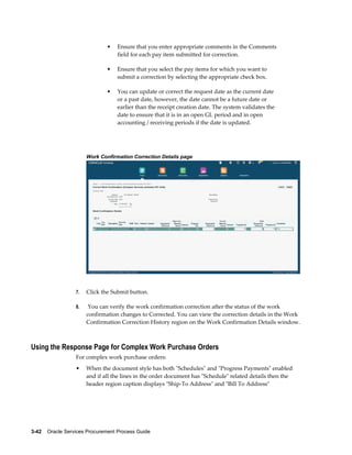3-42    Oracle Services Procurement Process Guide
• Ensure that you enter appropriate comments in the Comments
field for each pay item submitted for correction.
• Ensure that you select the pay items for which you want to
submit a correction by selecting the appropriate check box.
• You can update or correct the request date as the current date
or a past date, however, the date cannot be a future date or
earlier than the receipt creation date. The system validates the
date to ensure that it is in an open GL period and in open
accounting / receiving periods if the date is updated.
Work Confirmation Correction Details page
7. Click the Submit button.
8. You can verify the work confirmation correction after the status of the work
confirmation changes to Corrected. You can view the correction details in the Work
Confirmation Correction History region on the Work Confirmation Details window.
Using the Response Page for Complex Work Purchase Orders
For complex work purchase orders:
• When the document style has both "Schedules" and "Progress Payments" enabled
and if all the lines in the order document has "Schedule" related details then the
header region caption displays "Ship-To Address" and "Bill To Address"
 
