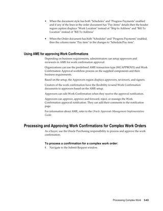 Processing Complex Work    3-43
• When the document style has both "Schedules" and "Progress Payments" enabled
and if any of the lines in the order document has "Pay items" details then the header
region caption displays "Work Location" instead of "Ship to Address" and "Bill To
Location" instead of "Bill To Address"
• When the Order document has both "Schedules" and "Progress Payments" enabled,
then the column name "Pay item" in the changes to "Schedule/Pay item".
Using AME for approving Work Confirmations
Depending on business requirements, administrators can setup approvers and
reviewers in AME for work confirmation approval.
Organizations can use the predefined AME transaction type (WCAPPROVE) and Work
Confirmation Approval workflow process on the supplied components and their
business requirements.
Based on the setup, the Approvers region displays approvers, reviewers, and signers.
Creators of the work confirmation have the flexibility to send Work Confirmation
documents to approvers based on the AME setup.
Approvers can edit Work Confirmation when they receive the approval notification.
Approvers can approve, approve and forward, reject, or reassign the Work
Confirmation approval notification. They can add their comments to the notification
page.
For information about AME, refer to the Oracle Approvals Management Implementation
Guide.
Processing and Approving Work Confirmations for Complex Work Orders
As a buyer, use the Oracle Purchasing responsibility to process and approve the work
confirmation.
To process a confirmation for a complex work order:
1. Navigate to the Submit Request window.
 