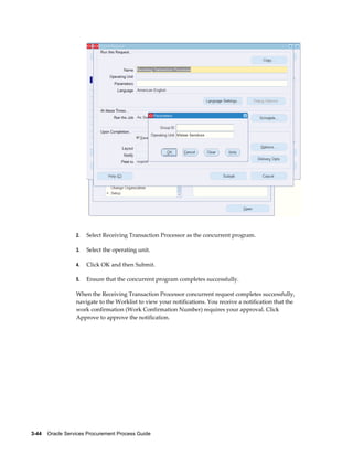 3-44    Oracle Services Procurement Process Guide
2. Select Receiving Transaction Processor as the concurrent program.
3. Select the operating unit.
4. Click OK and then Submit.
5. Ensure that the concurrent program completes successfully.
When the Receiving Transaction Processor concurrent request completes successfully,
navigate to the Worklist to view your notifications. You receive a notification that the
work confirmation (Work Confirmation Number) requires your approval. Click
Approve to approve the notification.
 