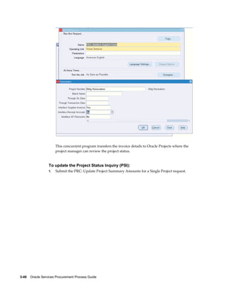 3-48    Oracle Services Procurement Process Guide
This concurrent program transfers the invoice details to Oracle Projects where the
project manager can review the project status.
To update the Project Status Inquiry (PSI):
1. Submit the PRC: Update Project Summary Amounts for a Single Project request.
 