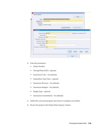 Processing Complex Work    3-49
2. Enter the parameters:
• Project Number
• Through Date (LOV) – optional
• Summarize Costs – Yes (default)
• Expenditure Type Class – optional
• Summarize Revenue – Yes (default)
• Summarize Budgets – Yes (default)
• Budget Type – optional
• Summarize Commitments – Yes (default)
3. Submit the concurrent program and ensure it completes successfully.
4. Review the project in the Project Status Inquiry window.
 