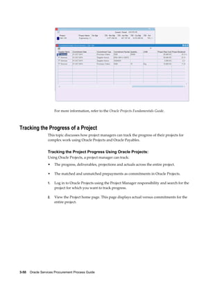 3-50    Oracle Services Procurement Process Guide
For more information, refer to the Oracle Projects Fundamentals Guide.
Tracking the Progress of a Project
This topic discusses how project managers can track the progress of their projects for
complex work using Oracle Projects and Oracle Payables.
Tracking the Project Progress Using Oracle Projects:
Using Oracle Projects, a project manager can track:
• The progress, deliverables, projections and actuals across the entire project.
• The matched and unmatched prepayments as commitments in Oracle Projects.
1. Log in to Oracle Projects using the Project Manager responsibility and search for the
project for which you want to track progress.
2. View the Project home page. This page displays actual versus commitments for the
entire project.
 