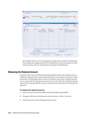 3-52    Oracle Services Procurement Process Guide
The Payables clerk can view the prepayment applications in detail by selecting the
View Prepayment Applications tab. The Detailed invoice line information is found
in the Lines tab, and view distributions by clicking All Distributions.
Releasing the Retained Amount
Using the Oracle Accounts Payables, Retainage Release feature, the Payables clerk can
release the retained amount using 'Retainage release' invoice type to record this unique
transaction. The Retainage release invoice is matched to previously withheld amounts
so as to ensure that the released amount can never be more than the originally retained
amount. The retainage liability account is finally cleared and payment is made after it is
approved.
To release the retained amount:
1. Log in to Oracle Accounts Payables using the Payables responsibility.
2. Navigate to the Invoice Workbench window (Invoices > Entry > Invoices).
3. Create the invoice for the retainage release amount.
 