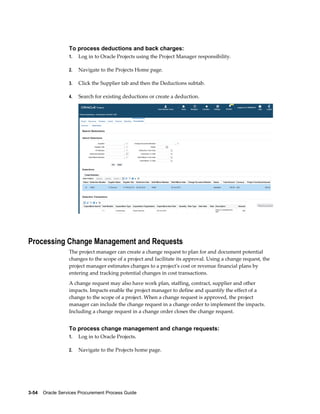 3-54    Oracle Services Procurement Process Guide
To process deductions and back charges:
1. Log in to Oracle Projects using the Project Manager responsibility.
2. Navigate to the Projects Home page.
3. Click the Supplier tab and then the Deductions subtab.
4. Search for existing deductions or create a deduction.
Processing Change Management and Requests
The project manager can create a change request to plan for and document potential
changes to the scope of a project and facilitate its approval. Using a change request, the
project manager estimates changes to a project's cost or revenue financial plans by
entering and tracking potential changes in cost transactions.
A change request may also have work plan, staffing, contract, supplier and other
impacts. Impacts enable the project manager to define and quantify the effect of a
change to the scope of a project. When a change request is approved, the project
manager can include the change request in a change order to implement the impacts.
Including a change request in a change order closes the change request.
To process change management and change requests:
1. Log in to Oracle Projects.
2. Navigate to the Projects home page.
 