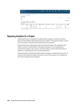 3-56    Oracle Services Procurement Process Guide
Reporting Analytics for a Project
Project performance management enables project managers to track and monitor
financial and schedule related performance for projects. The project manager can also
track and monitor schedule related performance for programs.
Project performance reporting provides the project manager with a graphical and
tabular overview of performance. The project manager can view performance
summaries by project, task, resource, and time online or receive this information as
reports in a reporting pack sent as e-mail attachments.
Project performance reporting enables project managers to understand the sources of
variances and make key business decisions to ensure that projects are completed on
time and according to financial plans.
 
