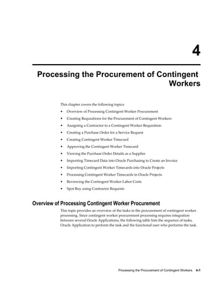 Processing the Procurement of Contingent Workers    4-1
4
Processing the Procurement of Contingent
Workers
This chapter covers the following topics:
• Overview of Processing Contingent Worker Procurement
• Creating Requisitions for the Procurement of Contingent Workers
• Assigning a Contractor to a Contingent Worker Requisition
• Creating a Purchase Order for a Service Request
• Creating Contingent Worker Timecard
• Approving the Contingent Worker Timecard
• Viewing the Purchase Order Details as a Supplier
• Importing Timecard Data into Oracle Purchasing to Create an Invoice
• Importing Contingent Worker Timecards into Oracle Projects
• Processing Contingent Worker Timecards in Oracle Projects
• Reviewing the Contingent Worker Labor Costs
• Spot Buy using Contractor Requests
Overview of Processing Contingent Worker Procurement
This topic provides an overview of the tasks in the procurement of contingent worker
processing. Since contingent worker procurement processing requires integration
between several Oracle Applications, the following table lists the sequence of tasks,
Oracle Application to perform the task and the functional user who performs the task.
 