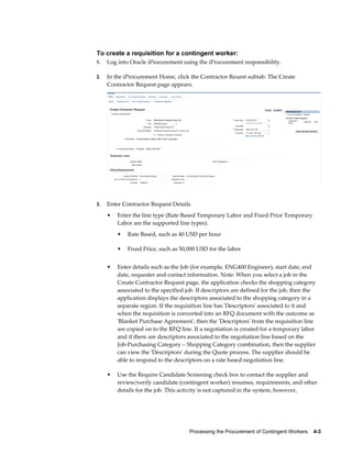 Processing the Procurement of Contingent Workers    4-3
To create a requisition for a contingent worker:
1. Log into Oracle iProcurement using the iProcurement responsibility.
2. In the iProcurement Home, click the Contractor Reuest subtab. The Create
Contractor Request page appears.
3. Enter Contractor Request Details
• Enter the line type (Rate Based Temporary Labor and Fixed Price Temporary
Labor are the supported line types).
• Rate Based, such as 40 USD per hour
• Fixed Price, such as 50,000 USD for the labor
• Enter details such as the Job (for example, ENG400.Engineer), start date, end
date, requester and contact information. Note: When you select a job in the
Create Contractor Request page, the application checks the shopping category
associated to the specified job. If descriptors are defined for the job, then the
application displays the descriptors associated to the shopping category in a
separate region. If the requisition line has 'Descriptors' associated to it and
when the requisition is converted into an RFQ document with the outcome as
'Blanket Purchase Agreement', then the 'Descriptors' from the requisition line
are copied on to the RFQ line. If a negotiation is created for a temporary labor
and if there are descriptors associated to the negotiation line based on the
Job-Purchasing Category – Shopping Category combination, then the supplier
can view the 'Descriptors' during the Quote process. The supplier should be
able to respond to the descriptors on a rate based negotiation line.
• Use the Require Candidate Screening check box to contact the supplier and
review/verify candidate (contingent worker) resumes, requirements, and other
details for the job. This activity is not captured in the system, however,
 