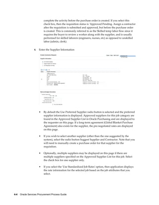 4-4    Oracle Services Procurement Process Guide
complete the activity before the purchase order is created. If you select this
check box, then the requisition status is 'Approved Pending. Assign a contractor
after the requisition is submitted and approved, but before the purchase order
is created. This is commonly referred to as the Skilled temp labor flow since it
requires the buyer to review a worker along with the supplier, and is usually
performed for skilled laborers (engineers, nurses, etc) as opposed to unskilled
labor (admin, clerk).
4. Enter the Supplier Information
• By default the Use Preferred Supplier radio button is selected and the preferred
supplier information is displayed. Approved suppliers for this job category are
found in the Approved Supplier List in Oracle Purchasing and are displayed to
the requester on this page. If a long-term agreement (Global Blanket Purchase
Agreement) also exists for the supplier, the pre-negotiated rates are displayed
on this page.
• If you wish to select another supplier (other than the one suggested by the
system), select the radio button Suggest Supplier and Contractor. Note that you
will need to manually create a purchase order for that supplier for the
requisition.
• Optionally, multiple suppliers may be displayed on this page if there are
multiple suppliers specified on the Approved Supplier List for this job. Select
the check box for one supplier only.
• If you select the 'Use Standardized Job Rates' option, then application displays
the rate information for the selected job based on the job attributes that you
select.
 