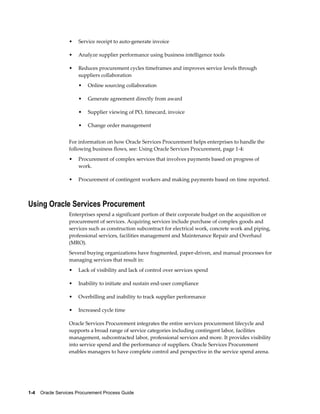 1-4    Oracle Services Procurement Process Guide
• Service receipt to auto-generate invoice
• Analyze supplier performance using business intelligence tools
• Reduces procurement cycles timeframes and improves service levels through
suppliers collaboration
• Online sourcing collaboration
• Generate agreement directly from award
• Supplier viewing of PO, timecard, invoice
• Change order management
For information on how Oracle Services Procurement helps enterprises to handle the
following business flows, see: Using Oracle Services Procurement, page 1-4:
• Procurement of complex services that involves payments based on progress of
work.
• Procurement of contingent workers and making payments based on time reported.
Using Oracle Services Procurement
Enterprises spend a significant portion of their corporate budget on the acquisition or
procurement of services. Acquiring services include purchase of complex goods and
services such as construction subcontract for electrical work, concrete work and piping,
professional services, facilities management and Maintenance Repair and Overhaul
(MRO).
Several buying organizations have fragmented, paper-driven, and manual processes for
managing services that result in:
• Lack of visibility and lack of control over services spend
• Inability to initiate and sustain end-user compliance
• Overbilling and inability to track supplier performance
• Increased cycle time
Oracle Services Procurement integrates the entire services procurement lifecycle and
supports a broad range of service categories including contingent labor, facilities
management, subcontracted labor, professional services and more. It provides visibility
into service spend and the performance of suppliers. Oracle Services Procurement
enables managers to have complete control and perspective in the service spend arena.
 