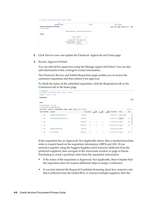 4-6    Oracle Services Procurement Process Guide
8. Click Next to view and update the Checkout: Approvals and Notes page.
9. Review Approval Details
You can add ad-hoc approvers using the Manage Approvals button. You can also
add attachments to the contingent worker information.
The Checkout: Review and Submit Requisition page enables you to review the
contractor requisition and then submit it for approval.
To check the status of the submitted requisition, click the Requisitions tab or the
Contractors tab or the home page.
If the requisition has an Approved, Not Applicable status, then a standard purchase
order is created based on the requisition information, GBPA and ASL. If you
entered a supplier using the Suggest Supplier and Contractor (different from the
preferred suppliers), then navigate to the Autocreate window or page in Oracle
Purchasing to create a purchase order from the requisition information.
• If the status of the requisition is Approved, Not Applicable, then it implies that
the requisition does not require additional steps to assign a contractor.
• If you had selected the Required Candidate Screening check box, entered a rate
that is different from the Global BPA, or selected multiple suppliers, then the
 