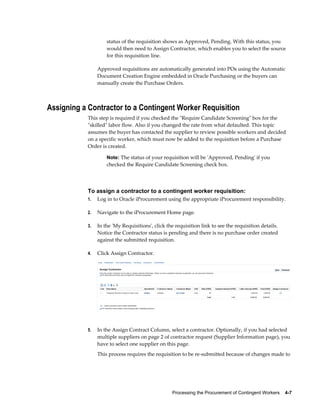 Processing the Procurement of Contingent Workers    4-7
status of the requisition shows as Approved, Pending. With this status, you
would then need to Assign Contractor, which enables you to select the source
for this requisition line.
Approved requisitions are automatically generated into POs using the Automatic
Document Creation Engine embedded in Oracle Purchasing or the buyers can
manually create the Purchase Orders.
Assigning a Contractor to a Contingent Worker Requisition
This step is required if you checked the "Require Candidate Screening" box for the
"skilled" labor flow. Also if you changed the rate from what defaulted. This topic
assumes the buyer has contacted the supplier to review possible workers and decided
on a specific worker, which must now be added to the requisition before a Purchase
Order is created.
Note: The status of your requisition will be 'Approved, Pending' if you
checked the Require Candidate Screening check box.
To assign a contractor to a contingent worker requisition:
1. Log in to Oracle iProcurement using the appropriate iProcurement responsibility.
2. Navigate to the iProcurement Home page.
3. In the 'My Requisitions', click the requisition link to see the requisition details.
Notice the Contractor status is pending and there is no purchase order created
against the submitted requisition.
4. Click Assign Contractor.
5. In the Assign Contract Column, select a contractor. Optionally, if you had selected
multiple suppliers on page 2 of contractor request (Supplier Information page), you
have to select one supplier on this page.
This process requires the requisition to be re-submitted because of changes made to
 