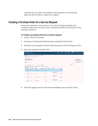 4-8    Oracle Services Procurement Process Guide
requisition due to worker name addition. If the requisition is automatically
approved, then the status is Approved, Assigned.
Creating a Purchase Order for a Service Request
During the requisition creation process, if you select the Suggest Supplier and
Contractor option, then you must create a standard purchase order manually for that
particular requisition.
To create a purchase order for a service request:
1. Log in to Oracle Purchasing.
2. Navigate to the Demand Workbench page using Buyer Work Center.
3. Search for your requisition created for the procurement of the contingent worker.
4. Select the requisition and click Add.
5. Select the supplier and site in the Document Builder region and click Create.
 