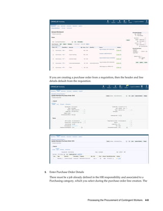 Processing the Procurement of Contingent Workers    4-9
If you are creating a purchase order from a requisition, then the header and line
details default from the requisition.
6. Enter Purchase Order Details
There must be a job already defined in the HR responsibility and associated to a
Purchasing category, which you select during the purchase order line creation. The
 