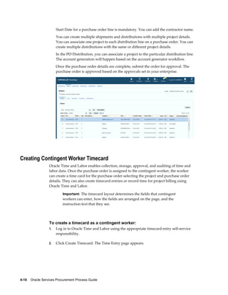 4-10    Oracle Services Procurement Process Guide
Start Date for a purchase order line is mandatory. You can add the contractor name.
You can create multiple shipments and distributions with multiple project details.
You can associate one project to each distribution line on a purchase order. You can
create multiple distributions with the same or different project details.
In the PO Distribution, you can associate a project to the particular distribution line.
The account generation will happen based on the account generator workflow.
Once the purchase order details are complete, submit the order for approval. The
purchase order is approved based on the approvals set in your enterprise.
Creating Contingent Worker Timecard
Oracle Time and Labor enables collection, storage, approval, and auditing of time and
labor data. Once the purchase order is assigned to the contingent worker, the worker
can create a time card for the purchase order selecting the project and purchase order
details. They can also create timecard entries or record time for project billing using
Oracle Time and Labor.
Important: The timecard layout determines the fields that contingent
workers can enter, how the fields are arranged on the page, and the
instruction text that they see.
To create a timecard as a contingent worker:
1. Log in to Oracle Time and Labor using the appropriate timecard entry self-service
responsibility.
2. Click Create Timecard. The Time Entry page appears.
 