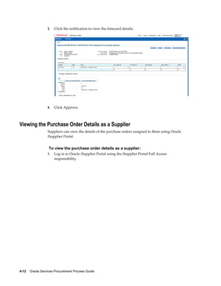 4-12    Oracle Services Procurement Process Guide
3. Click the notification to view the timecard details.
4. Click Approve.
Viewing the Purchase Order Details as a Supplier
Suppliers can view the details of the purchase orders assigned to them using Oracle
iSupplier Portal.
To view the purchase order details as a supplier:
1. Log in to Oracle iSupplier Portal using the iSupplier Portal Full Access
responsibility.
 
