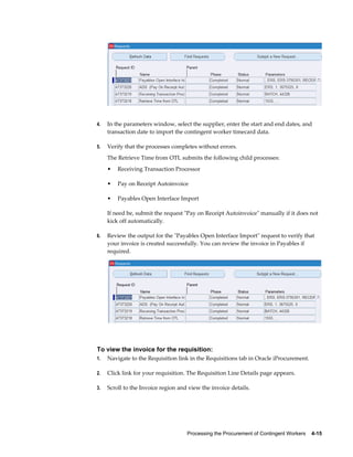 Processing the Procurement of Contingent Workers    4-15
4. In the parameters window, select the supplier, enter the start and end dates, and
transaction date to import the contingent worker timecard data.
5. Verify that the processes completes without errors.
The Retrieve Time from OTL submits the following child processes:
• Receiving Transaction Processor
• Pay on Receipt Autoinvoice
• Payables Open Interface Import
If need be, submit the request "Pay on Receipt Autoinvoice" manually if it does not
kick off automatically.
6. Review the output for the "Payables Open Interface Import" request to verify that
your invoice is created successfully. You can review the invoice in Payables if
required.
To view the invoice for the requisition:
1. Navigate to the Requisition link in the Requisitions tab in Oracle iProcurement.
2. Click link for your requisition. The Requisition Line Details page appears.
3. Scroll to the Invoice region and view the invoice details.
 